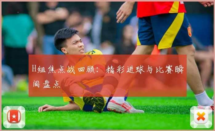 H组焦点战回顾：精彩进球与比赛瞬间盘点
