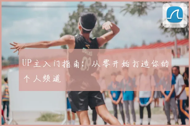 UP主入门指南：从零开始打造你的个人频道