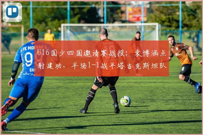 U16国少四国邀请赛战报：袁博涵点射建功，半场1-1战平塔吉克斯坦队