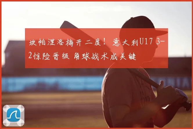 坎帕涅洛梅开二度！意大利U17 3-2惊险晋级 角球战术成关键