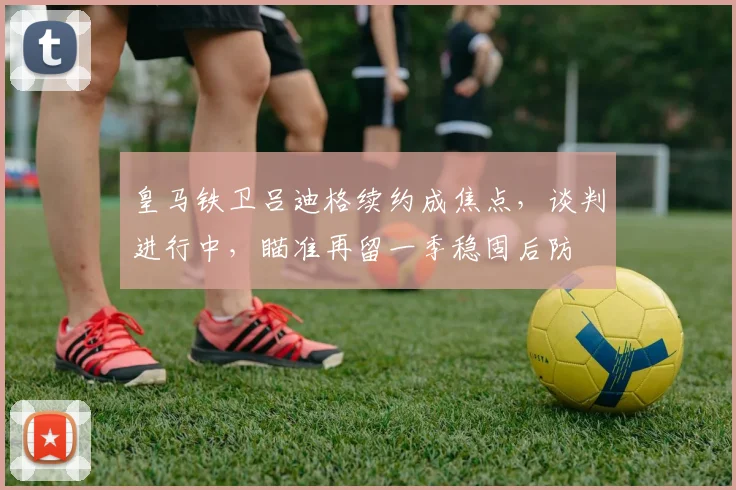 皇马铁卫吕迪格续约成焦点，谈判进行中，瞄准再留一季稳固后防