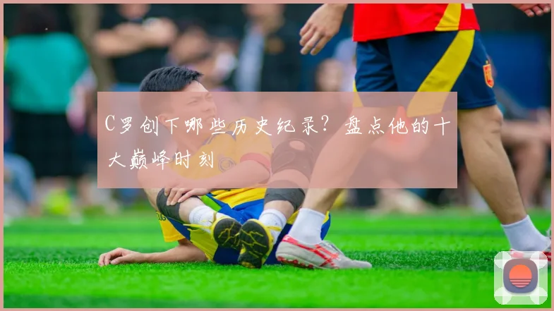 C罗创下哪些历史纪录？盘点他的十大巅峰时刻