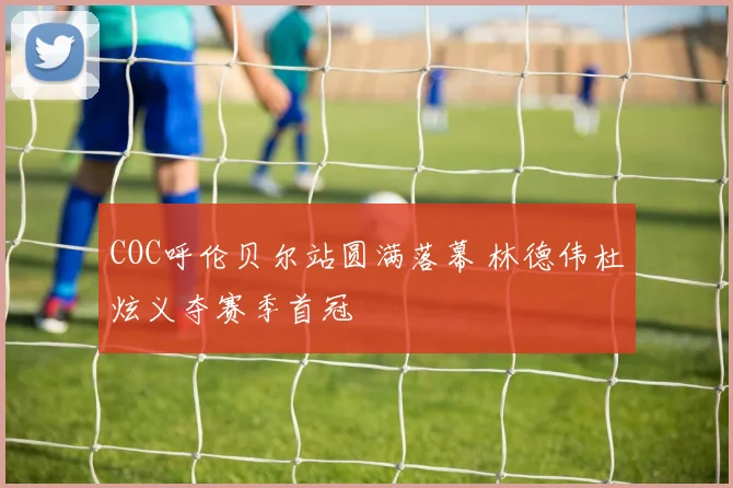 COC呼伦贝尔站圆满落幕 林德伟杜炫义夺赛季首冠