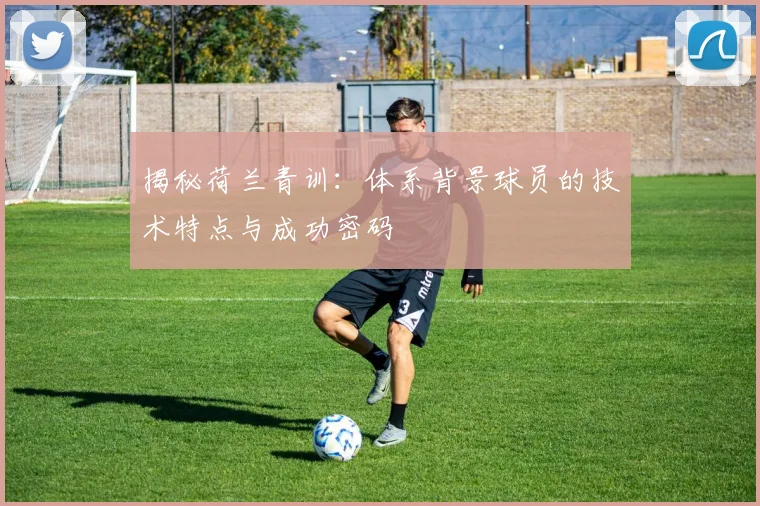 揭秘荷兰青训：体系背景球员的技术特点与成功密码