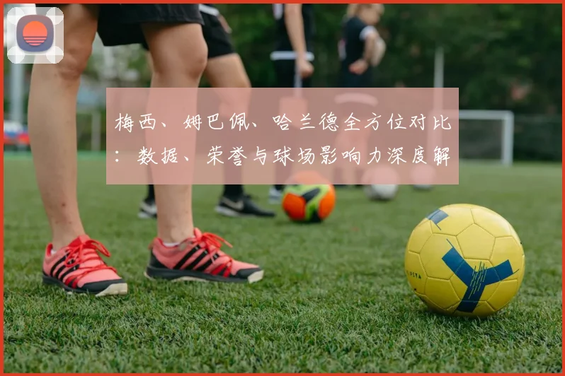 梅西、姆巴佩、哈兰德全方位对比：数据、荣誉与球场影响力深度解析