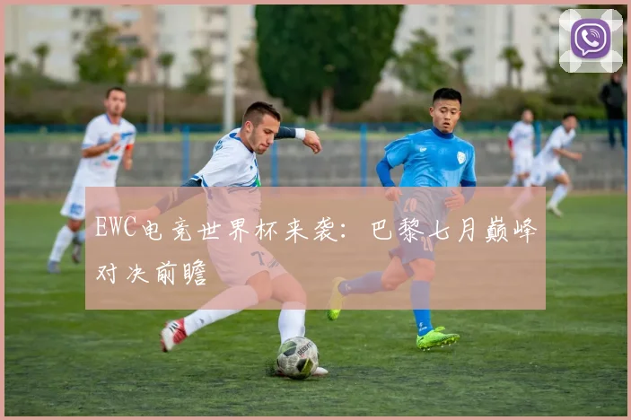 EWC电竞世界杯来袭:巴黎七月巅峰对决前瞻