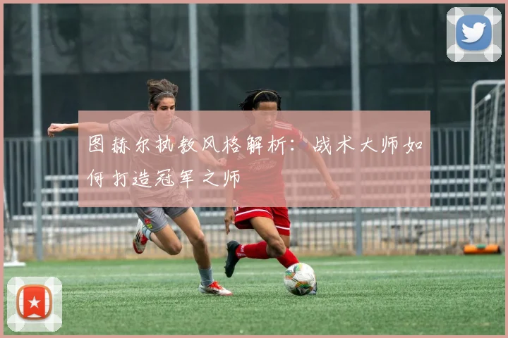 图赫尔执教风格解析：战术大师如何打造冠军之师
