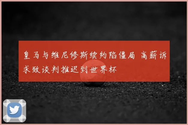 皇马与维尼修斯续约陷僵局 高薪诉求致谈判推迟到世界杯