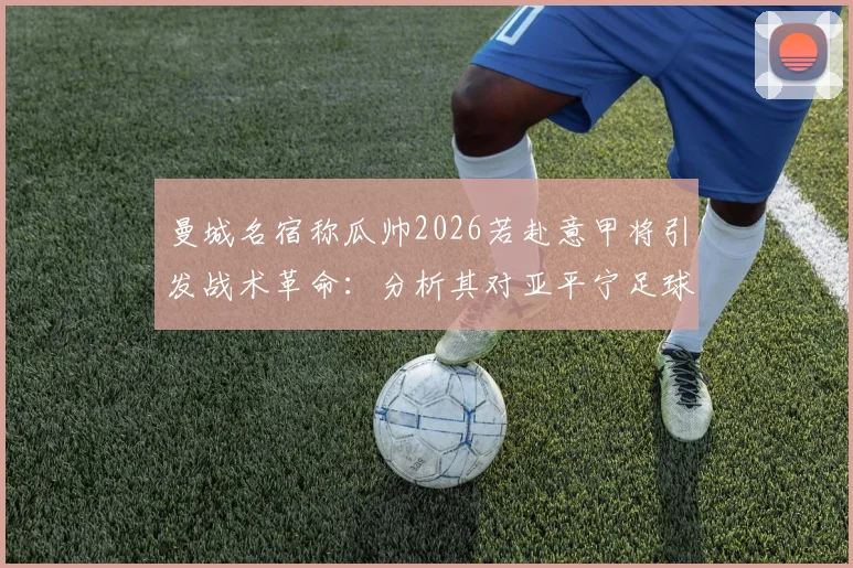 曼城名宿称瓜帅2026若赴意甲将引发战术革命：分析其对亚平宁足球风格的可能影响
