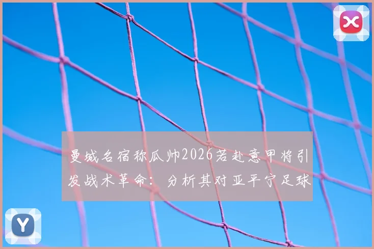 曼城名宿称瓜帅2026若赴意甲将引发战术革命：分析其对亚平宁足球风格的可能影响