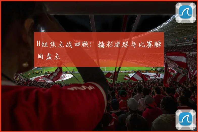 H组焦点战回顾：精彩进球与比赛瞬间盘点