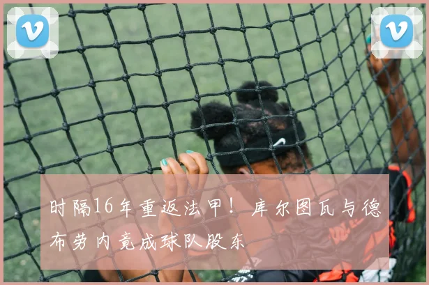 时隔16年重返法甲！库尔图瓦与德布劳内竟成球队股东