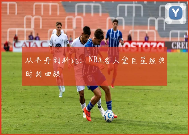 从乔丹到科比：NBA名人堂巨星经典时刻回顾