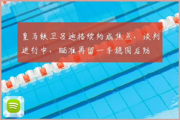 皇马铁卫吕迪格续约成焦点，谈判进行中，瞄准再留一季稳固后防