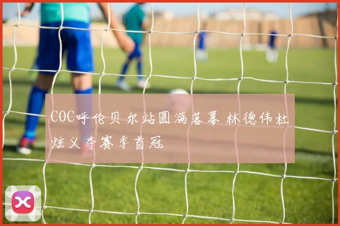 COC呼伦贝尔站圆满落幕 林德伟杜炫义夺赛季首冠