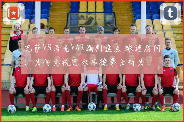 巴萨VS马竞VAR漏判盘点 球迷质问：为何无视巴尔韦德拳击行为