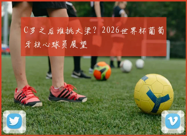 C罗之后谁挑大梁？2026世界杯葡萄牙核心球员展望