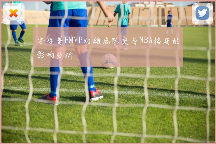 字母哥FMVP对雄鹿队史与NBA格局的影响分析