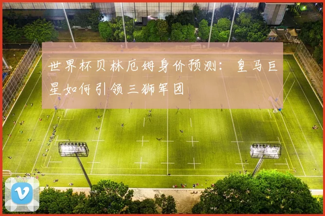 世界杯贝林厄姆身价预测：皇马巨星如何引领三狮军团