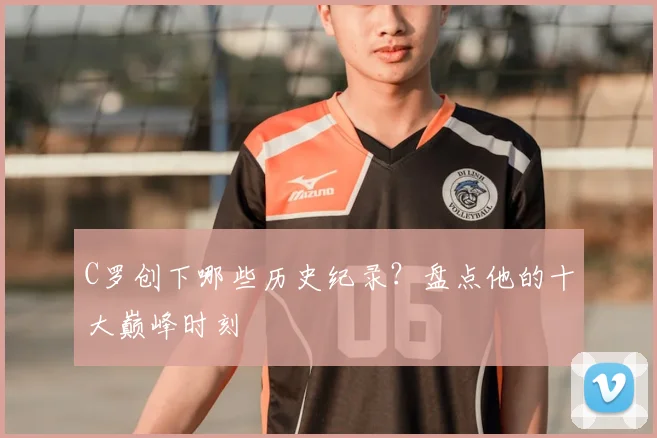 C罗创下哪些历史纪录？盘点他的十大巅峰时刻
