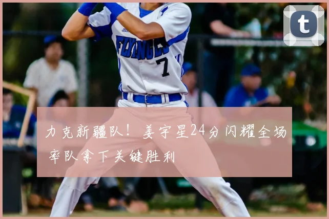 力克新疆队！姜宇星24分闪耀全场 率队拿下关键胜利