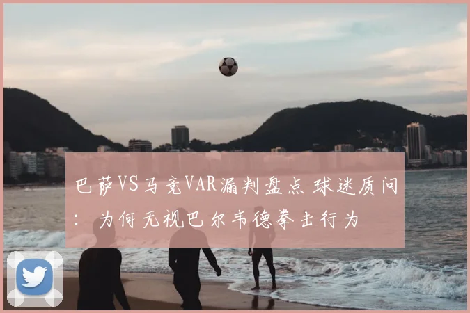 巴萨VS马竞VAR漏判盘点 球迷质问：为何无视巴尔韦德拳击行为